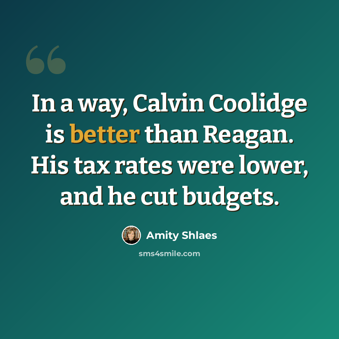 “In a way, Calvin Coolidge is better than Reagan. His tax rates were lower, and he cut budgets.” quote by Amity Shlaes