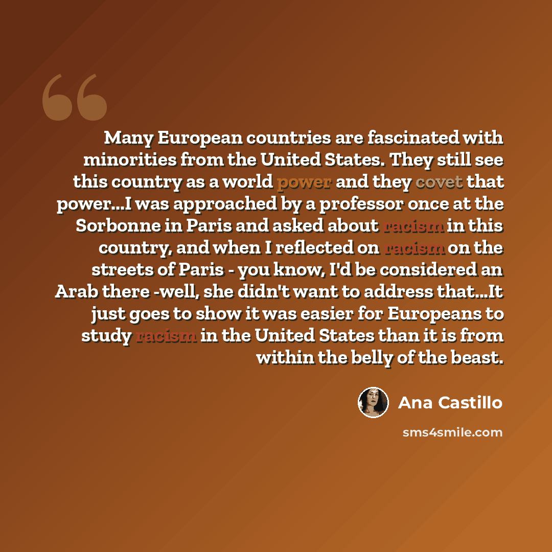 “Many European countries are fascinated with minorities from the United States. They still see this country as a world power and they covet that power...I was approached by a professor once at the Sorbonne in Paris and asked about racism in this country, and when I reflected on racism on the…” quote by Ana Castillo