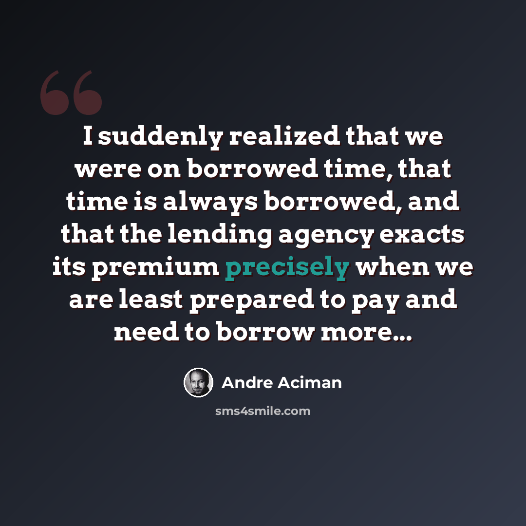 “I suddenly realized that we were on borrowed time, that time is always borrowed, and that the lending agency exacts its premium precisely when we are least prepared to pay and need to borrow more...” quote by André Aciman