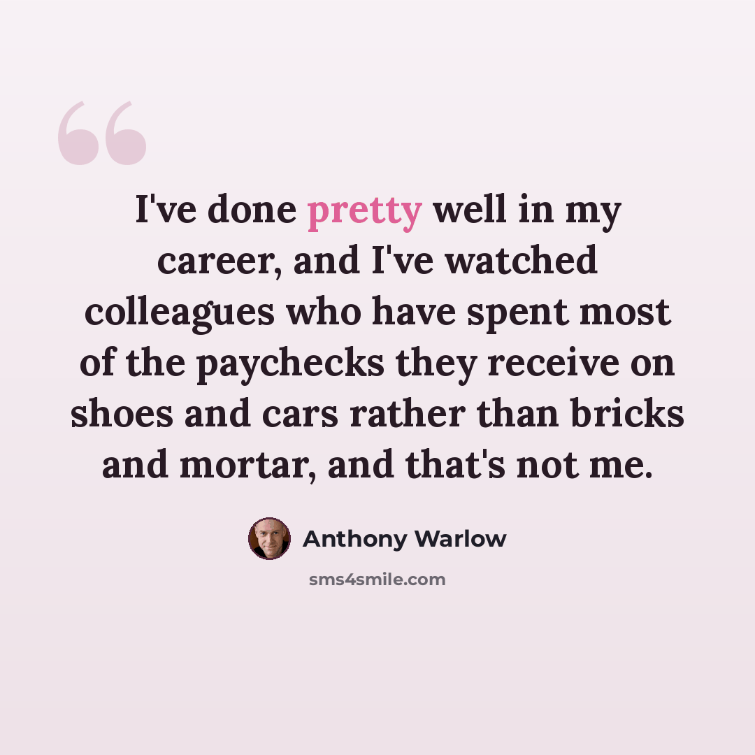 “I've done pretty well in my career, and I've watched colleagues who have spent most of the paychecks they receive on shoes and cars rather than bricks and mortar, and that's not me.” quote by Anthony Warlow