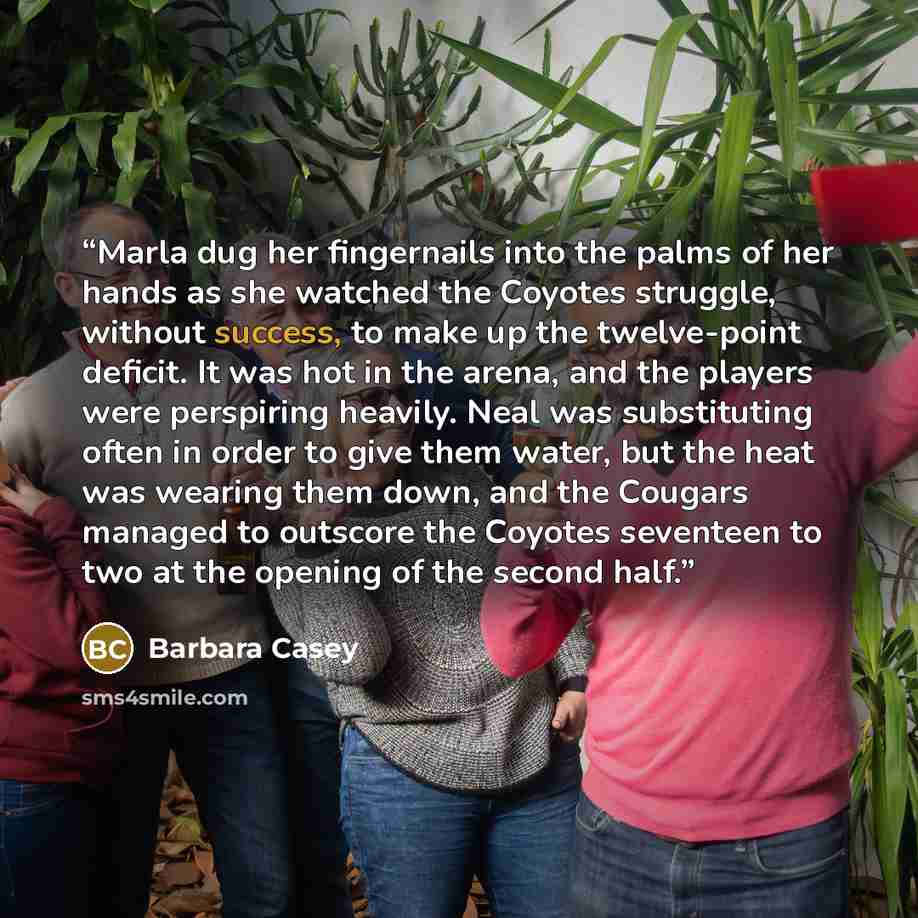 “Marla dug her fingernails into the palms of her hands as she watched the Coyotes struggle, without success, to make up the twelve-point deficit. It was hot in the arena, and the players were perspiring heavily. Neal was substituting often in order to give them water, but the heat was wearing them…” quote by Barbara Casey