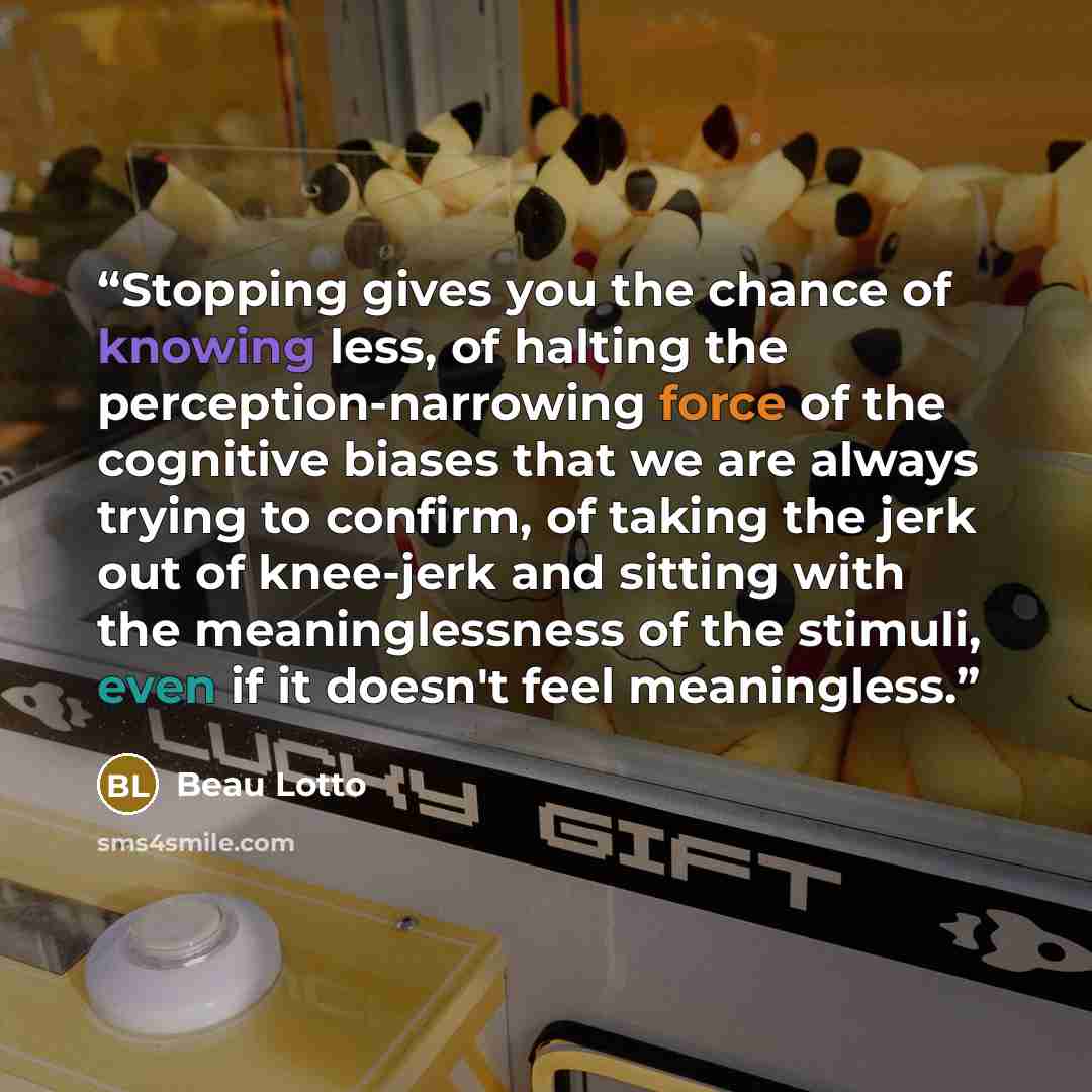 “Stopping gives you the chance of knowing less, of halting the perception-narrowing force of the cognitive biases that we are always trying to confirm, of taking the jerk out of knee-jerk and sitting with the meaninglessness of the stimuli, even if it doesn't feel meaningless.” quote by Beau Lotto
