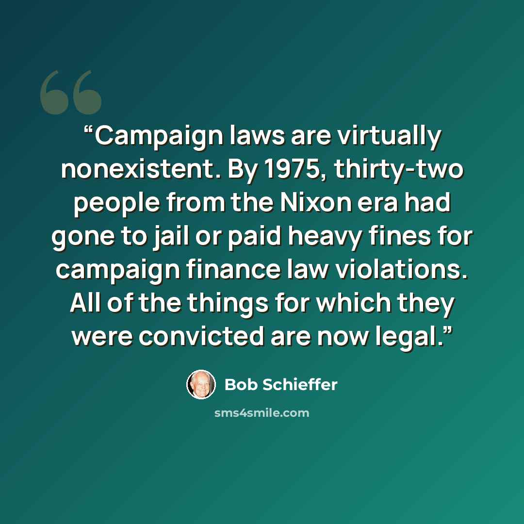 “Campaign laws are virtually nonexistent. By 1975, thirty-two people from the Nixon era had gone to jail or paid heavy fines for campaign finance law violations. All of the things for which they were convicted are now legal.” quote by Bob Schieffer