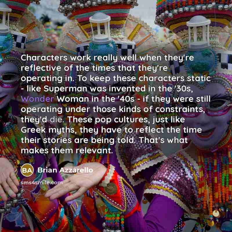 “Characters work really well when they're reflective of the times that they're operating in. To keep these characters static - like Superman was invented in the '30s, Wonder Woman in the '40s - if they were still operating under those kinds of constraints, they'd die. These pop cultures, just like…” quote by Brian Azzarello