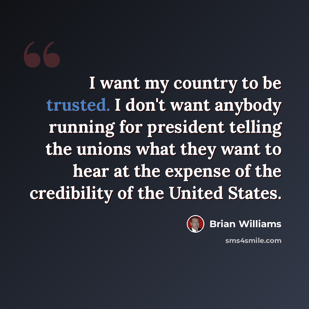 “I want my country to be trusted. I don't want anybody running for president telling the unions what they want to hear at the expense of the credibility of the United States.” quote by Brian Williams