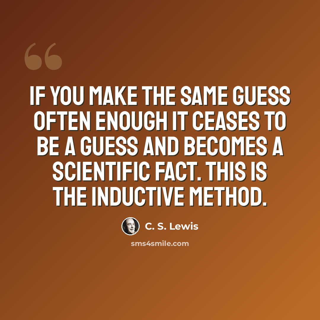 “If you make the same guess often enough it ceases to be a guess and becomes a Scientific Fact. This is the inductive method.” quote by C. S. Lewis