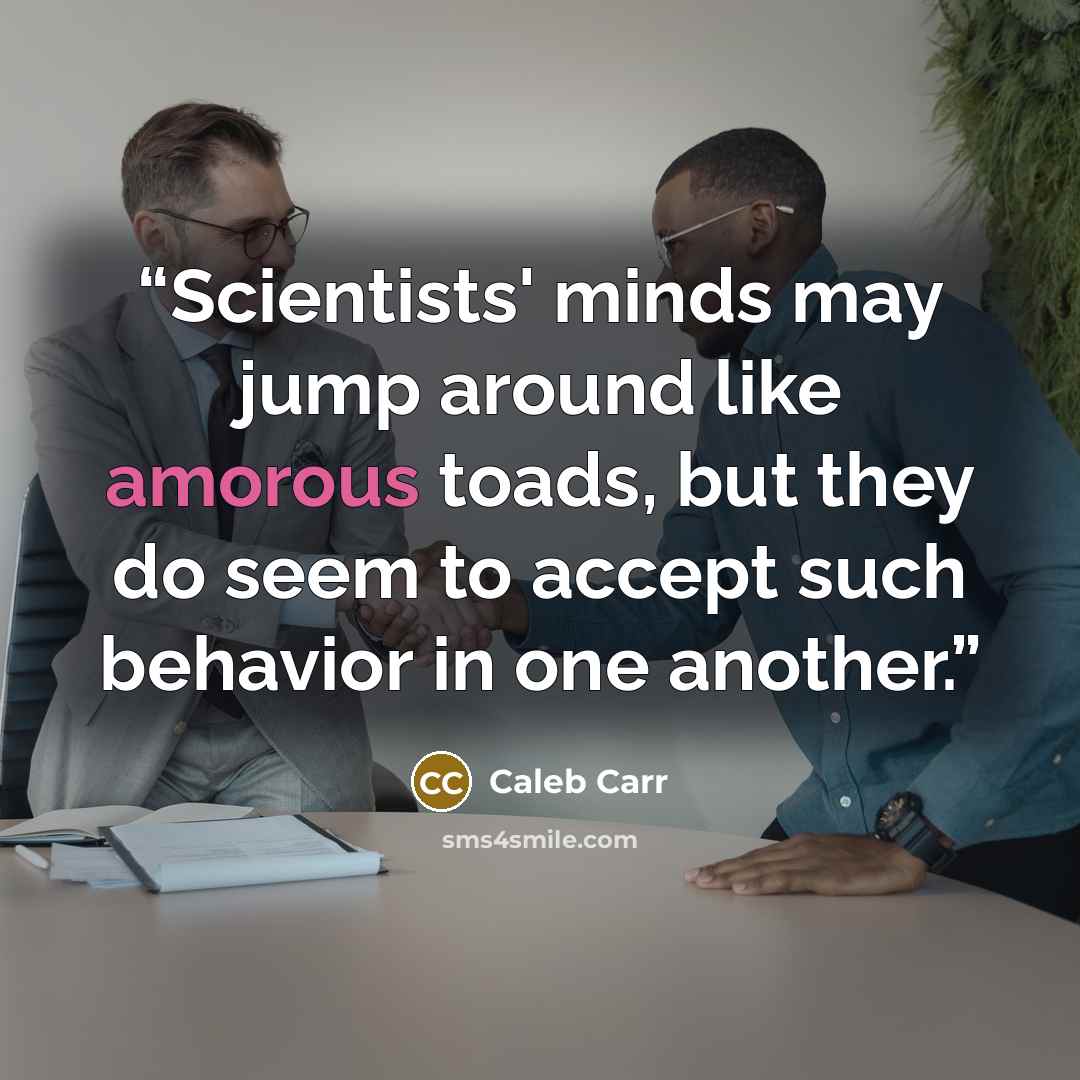“Scientists' minds may jump around like amorous toads, but they do seem to accept such behavior in one another.” quote by Caleb Carr