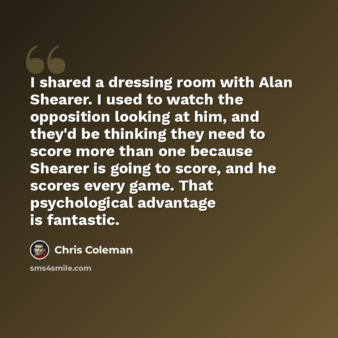“I shared a dressing room with Alan Shearer. I used to watch the opposition looking at him, and they'd be thinking they need to score more than one because Shearer is going to score, and he scores every game. That psychological advantage is fantastic.” quote by Chris Coleman