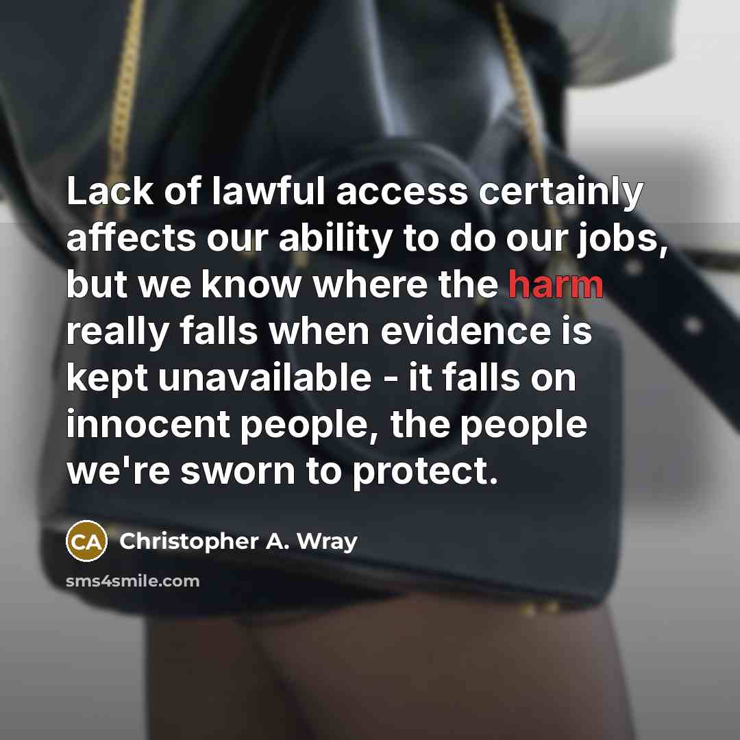 “Lack of lawful access certainly affects our ability to do our jobs, but we know where the harm really falls when evidence is kept unavailable - it falls on innocent people, the people we're sworn to protect.” quote by Christopher A. Wray