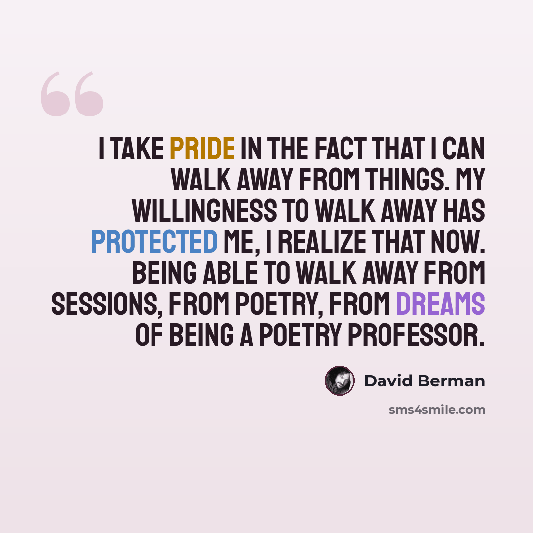 “I take pride in the fact that I can walk away from things. My willingness to walk away has protected me, I realize that now. Being able to walk away from sessions, from poetry, from dreams of being a poetry professor.” quote by David Berman
