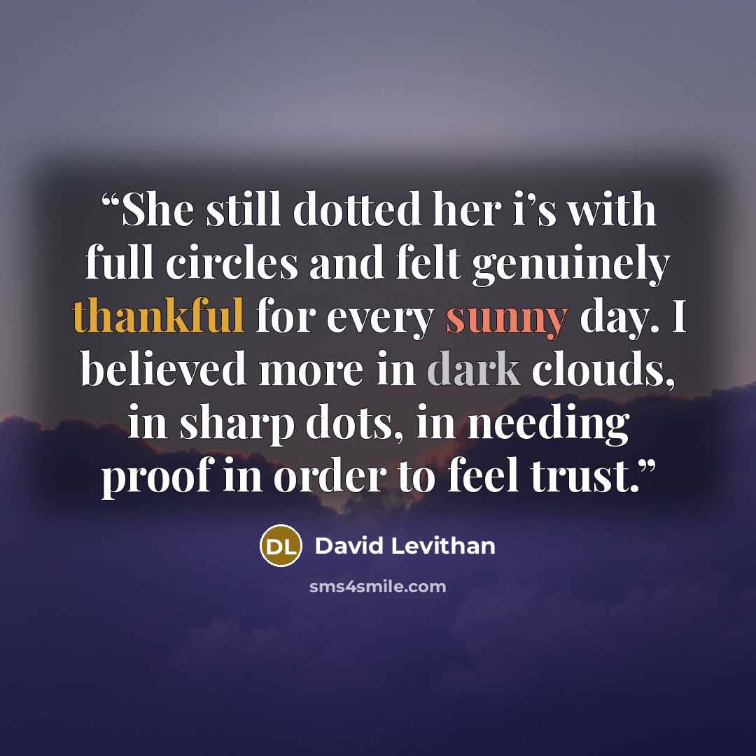 “She still dotted her i’s with full circles and felt genuinely thankful for every sunny day. I believed more in dark clouds, in sharp dots, in needing proof in order to feel trust.” quote by David Levithan