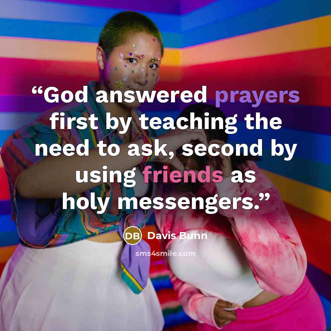 “God answered prayers first by teaching the need to ask, second by using friends as holy messengers.” quote by Davis Bunn