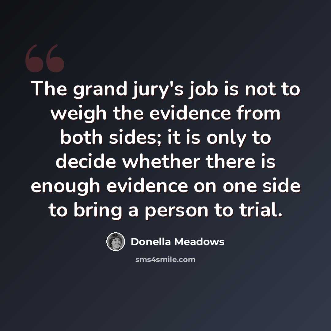 “The grand jury's job is not to weigh the evidence from both sides; it is only to decide whether there is enough evidence on one side to bring a person to trial.” quote by Donella Meadows