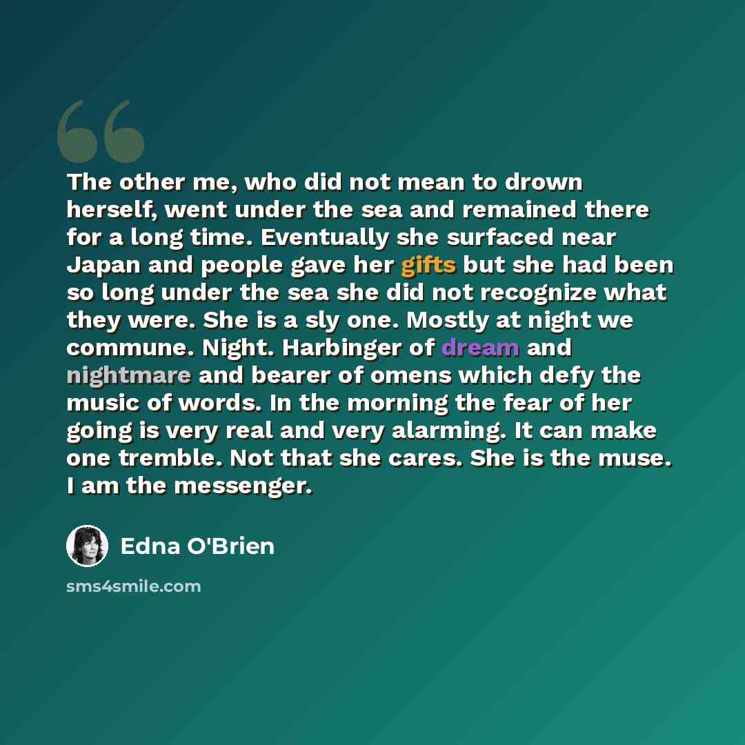 “The other me, who did not mean to drown herself, went under the sea and remained there for a long time. Eventually she surfaced near Japan and people gave her gifts but she had been so long under the sea she did not recognize what they were. She is a sly one. Mostly at night we commune. Night…” quote by Edna O'Brien