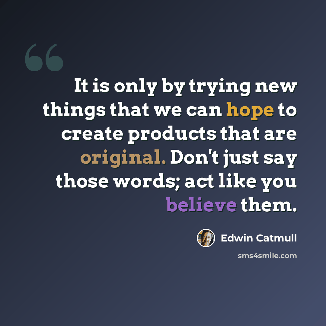 “It is only by trying new things that we can hope to create products that are original. Don't just say those words; act like you believe them.” quote by Edwin Catmull