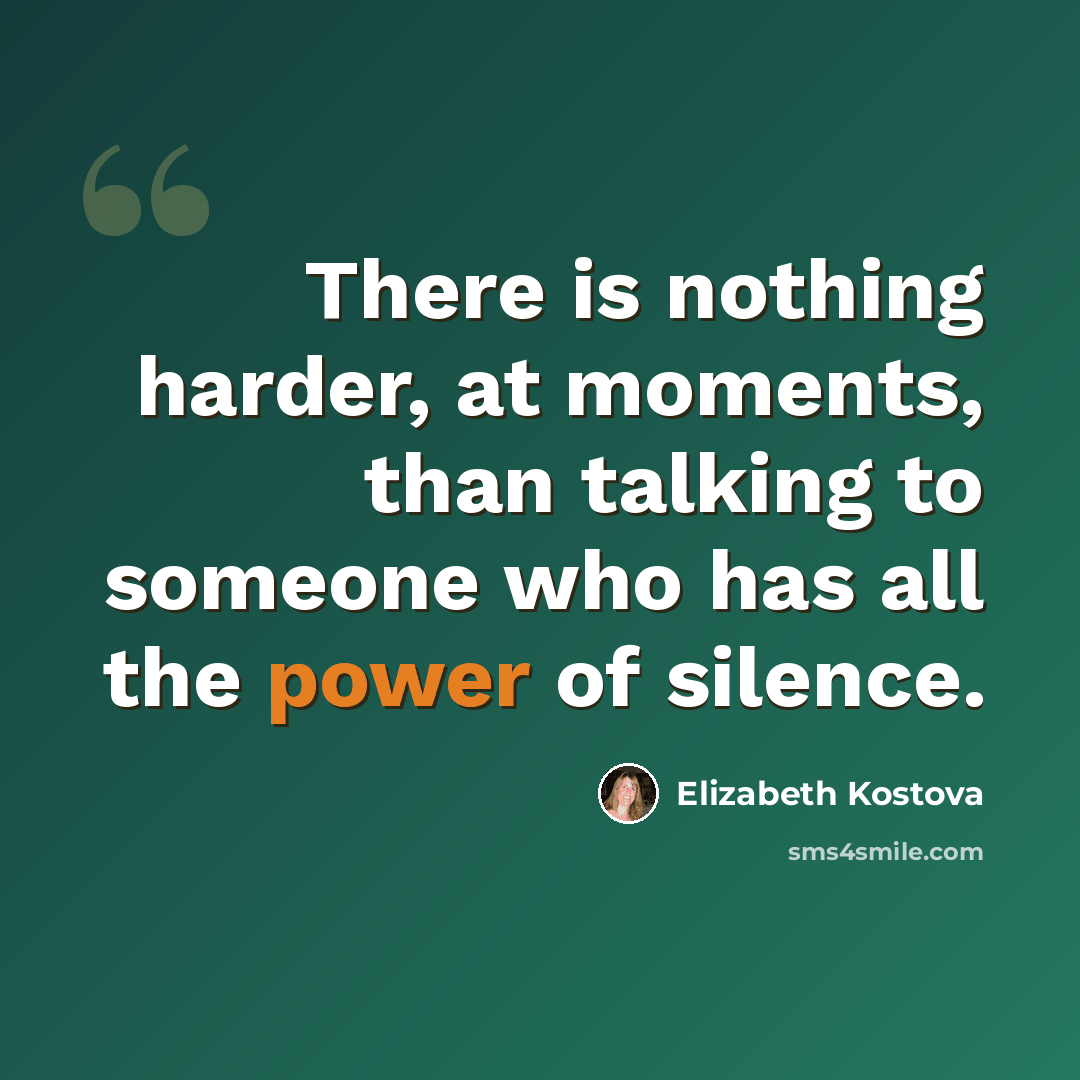 “There is nothing harder, at moments, than talking to someone who has all the power of silence.” quote by Elizabeth Kostova