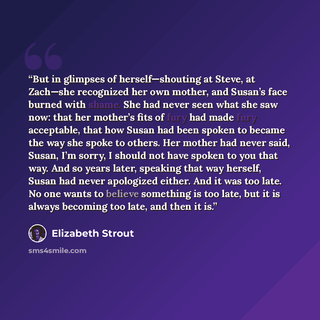 “But in glimpses of herself—shouting at Steve, at Zach—she recognized her own mother, and Susan’s face burned with shame. She had never seen what she saw now: that her mother’s fits of fury had made fury acceptable, that how Susan had been spoken to became the way she spoke to others. Her mother…” quote by Elizabeth Strout