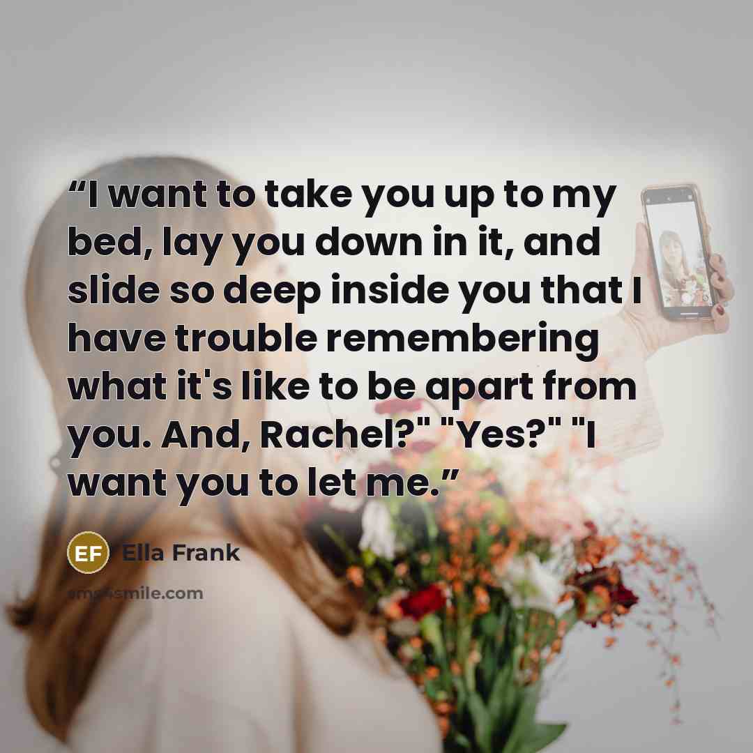 “I want to take you up to my bed, lay you down in it, and slide so deep inside you that I have trouble remembering what it's like to be apart from you. And, Rachel?" "Yes?" "I want you to let me.” quote by Ella Frank
