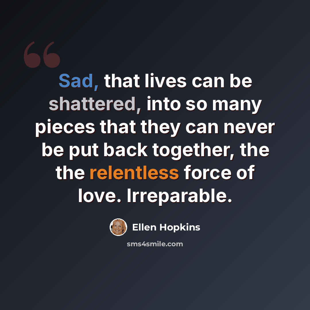 “Sad, that lives can be shattered, into so many pieces that they can never be put back together, the the relentless force of love. Irreparable.” quote by Ellen Hopkins