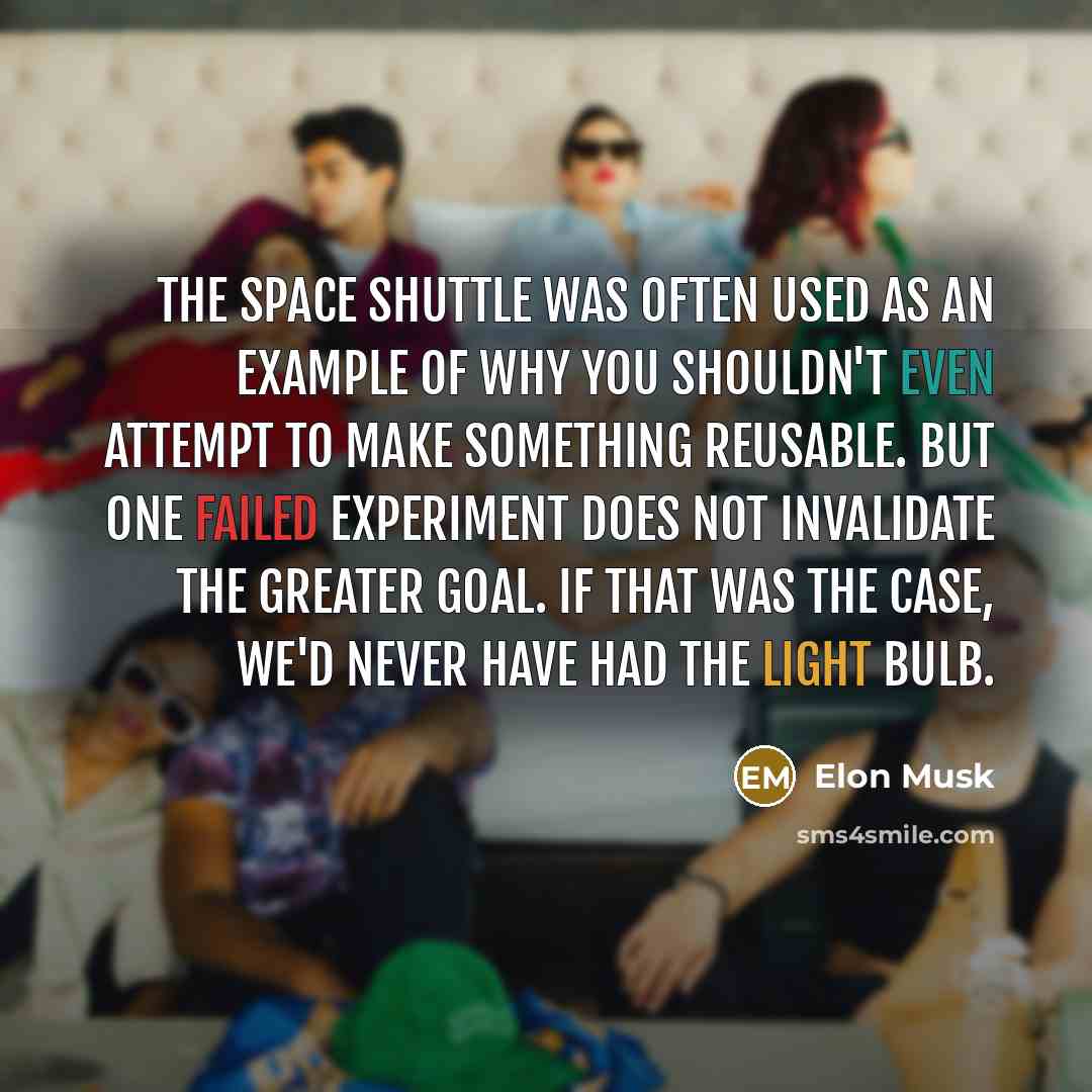 “The space shuttle was often used as an example of why you shouldn't even attempt to make something reusable. But one failed experiment does not invalidate the greater goal. If that was the case, we'd never have had the light bulb.” quote by Elon Musk