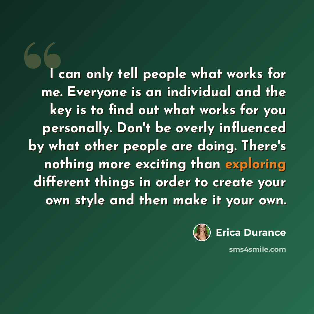 “I can only tell people what works for me. Everyone is an individual and the key is to find out what works for you personally. Don't be overly influenced by what other people are doing. There's nothing more exciting than exploring different things in order to create your own style and then make it…” quote by Erica Durance