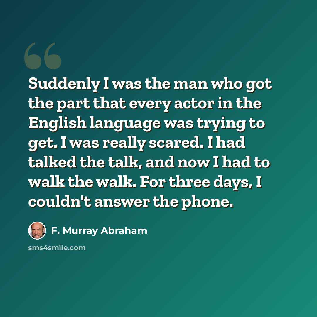 “Suddenly I was the man who got the part that every actor in the English language was trying to get. I was really scared. I had talked the talk, and now I had to walk the walk. For three days, I couldn't answer the phone.” quote by F. Murray Abraham