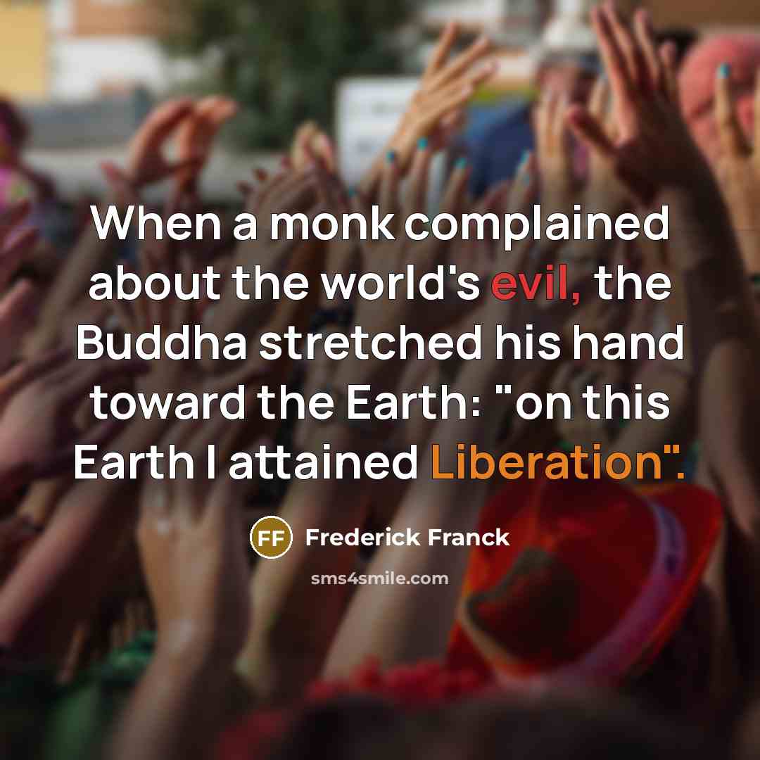 “When a monk complained about the world's evil, the Buddha stretched his hand toward the Earth: "on this Earth I attained Liberation".” quote by Frederick Franck
