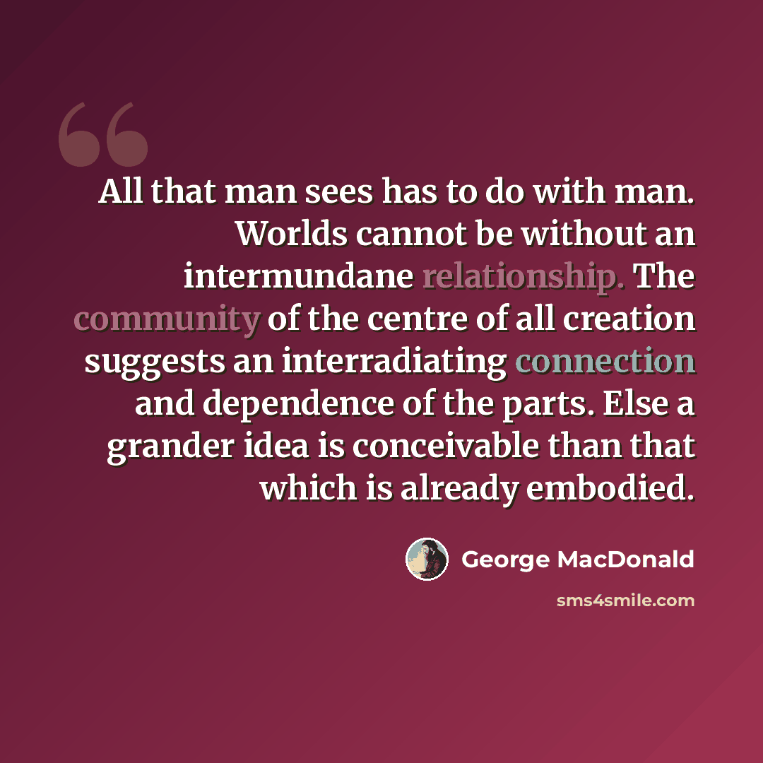 “All that man sees has to do with man. Worlds cannot be without an intermundane relationship. The community of the centre of all creation suggests an interradiating connection and dependence of the parts. Else a grander idea is conceivable than that which is already embodied.” quote by George MacDonald