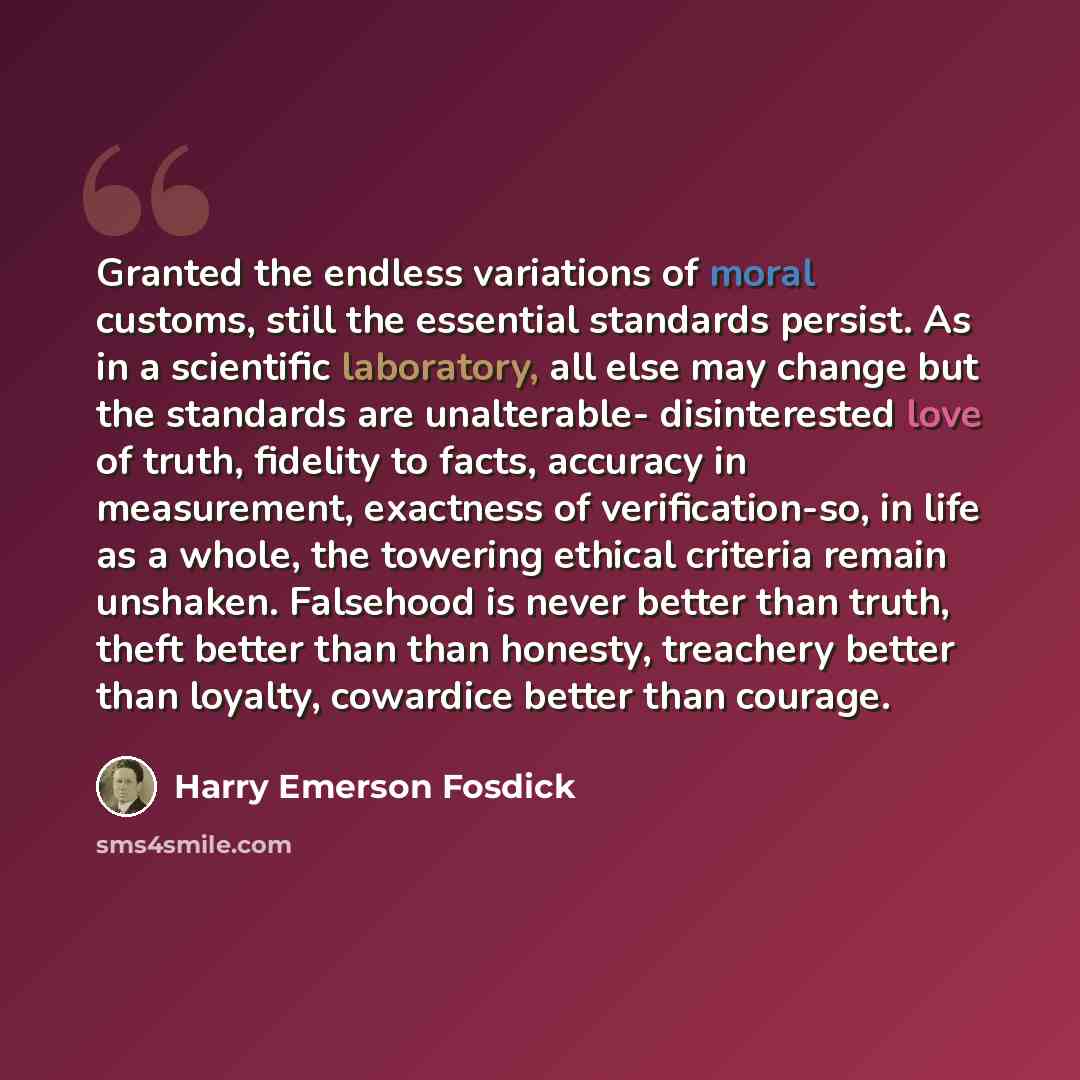 “Granted the endless variations of moral customs, still the essential standards persist. As in a scientific laboratory, all else may change but the standards are unalterable- disinterested love of truth, fidelity to facts, accuracy in measurement, exactness of verification-so, in life as a whole…” quote by Harry Emerson Fosdick