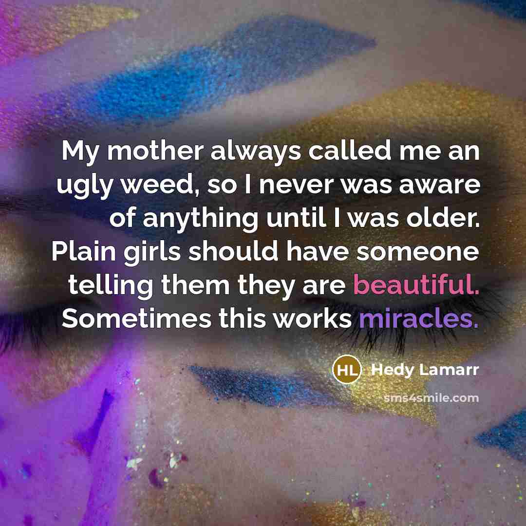 “My mother always called me an ugly weed, so I never was aware of anything until I was older. Plain girls should have someone telling them they are beautiful. Sometimes this works miracles.” quote by Hedy Lamarr