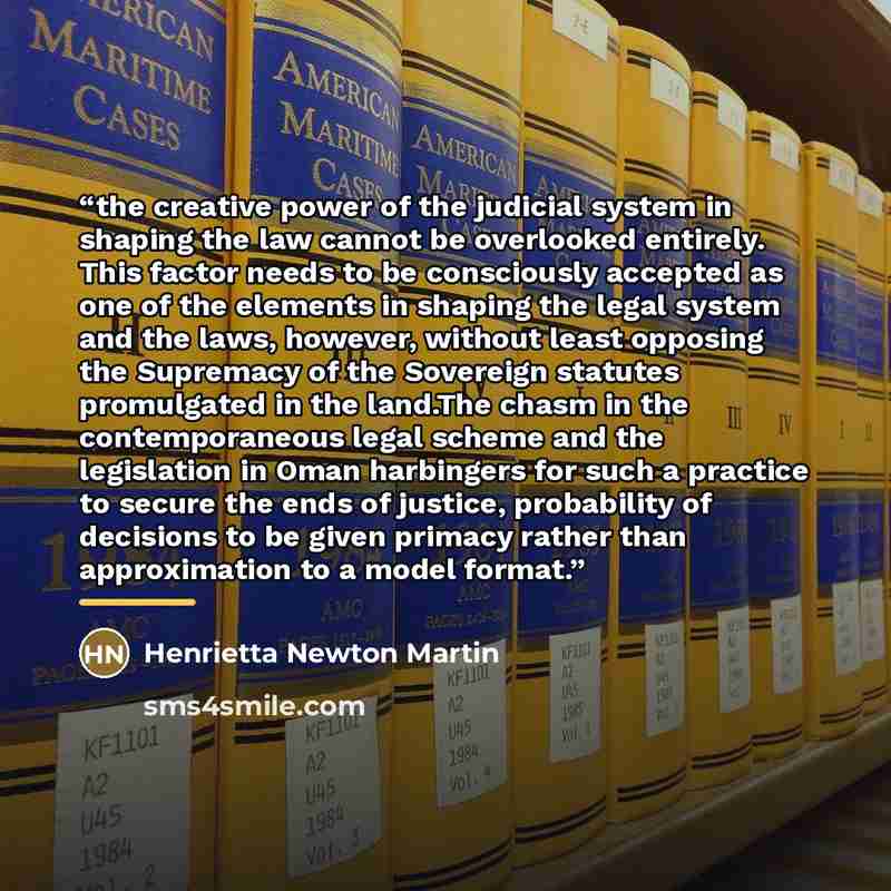 “the creative power of the judicial system in shaping the law cannot be overlooked entirely. This factor needs to be consciously accepted as one of the elements in shaping the legal system and the laws, however, without least opposing the Supremacy of the Sovereign statutes promulgated in the…” quote by Henrietta Newton Martin