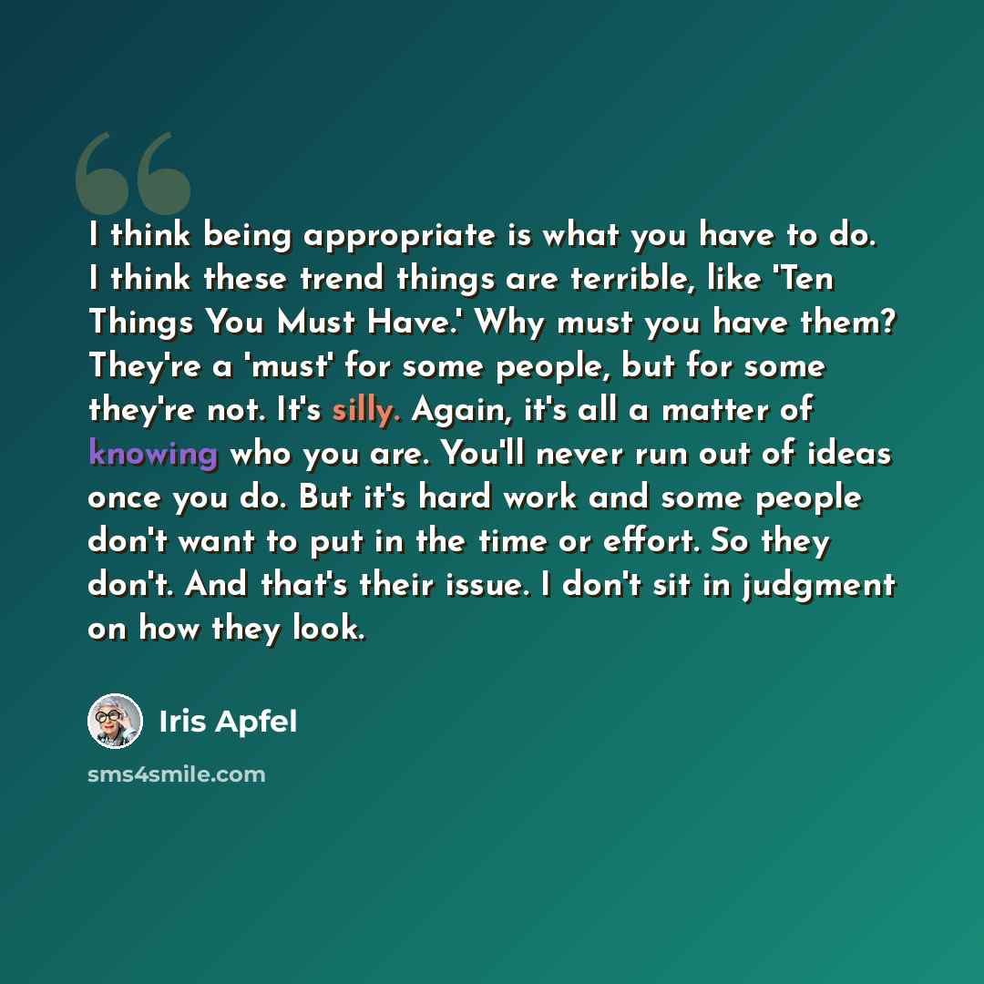 “I think being appropriate is what you have to do. I think these trend things are terrible, like 'Ten Things You Must Have.' Why must you have them? They're a 'must' for some people, but for some they're not. It's silly. Again, it's all a matter of knowing who you are. You'll never run out of ideas…” quote by Iris Apfel