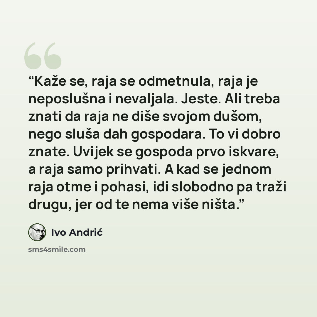 “Kaže se, raja se odmetnula, raja je neposlušna i nevaljala. Jeste. Ali treba znati da raja ne diše svojom dušom, nego sluša dah gospodara. To vi dobro znate. Uvijek se gospoda prvo iskvare, a raja samo prihvati. A kad se jednom raja otme i pohasi, idi slobodno pa traži drugu, jer od te nema više…” quote by Ivo Andrić