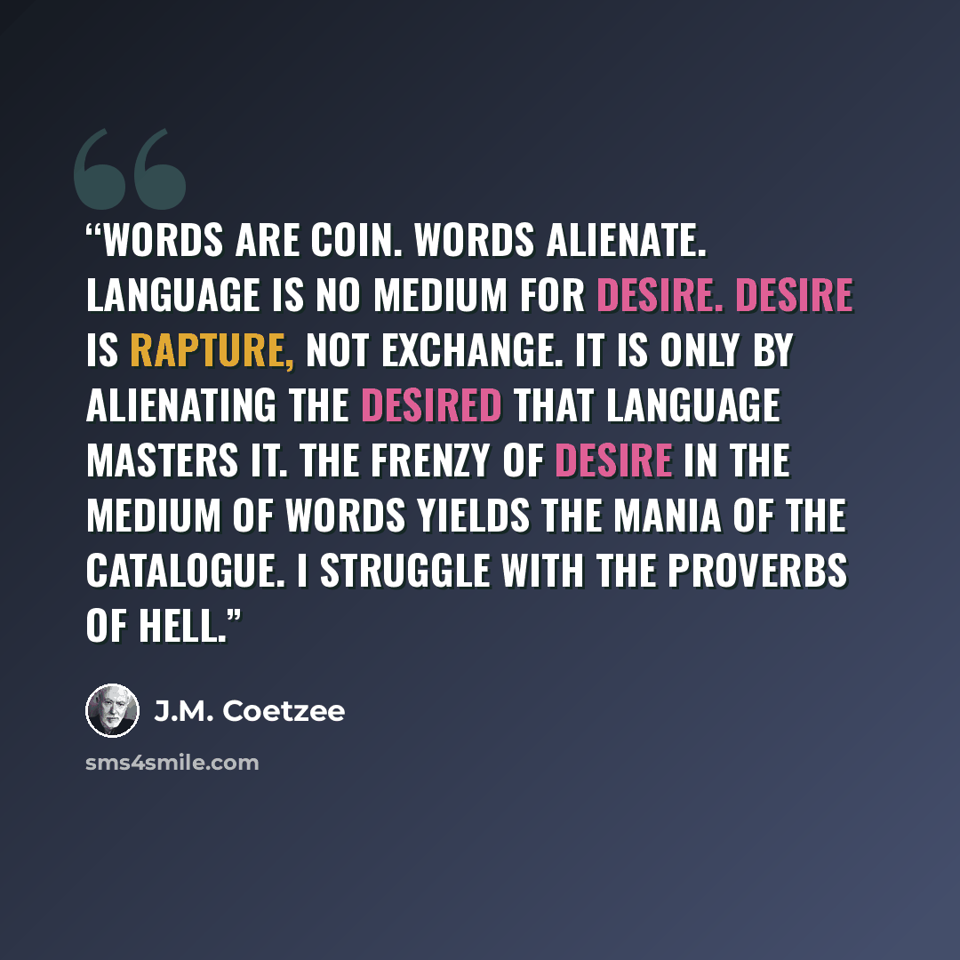 “Words are coin. Words alienate. Language is no medium for desire. Desire is rapture, not exchange. It is only by alienating the desired that language masters it. The frenzy of desire in the medium of words yields the mania of the catalogue. I struggle with the proverbs of hell.” quote by J.M. Coetzee
