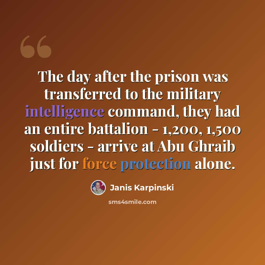 “The day after the prison was transferred to the military intelligence command, they had an entire battalion - 1,200, 1,500 soldiers - arrive at Abu Ghraib just for force protection alone.” quote by Janis Karpinski