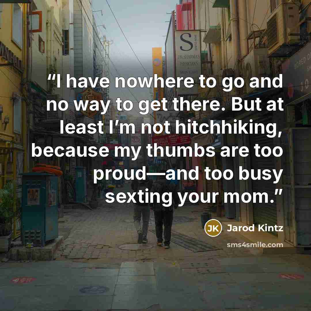“I have nowhere to go and no way to get there. But at least I’m not hitchhiking, because my thumbs are too proud—and too busy sexting your mom.” quote by Jarod Kintz