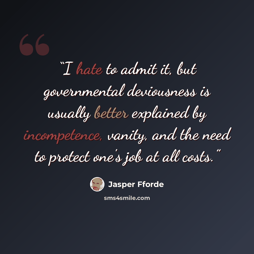 “I hate to admit it, but governmental deviousness is usually better explained by incompetence, vanity, and the need to protect one's job at all costs.” quote by Jasper Fforde