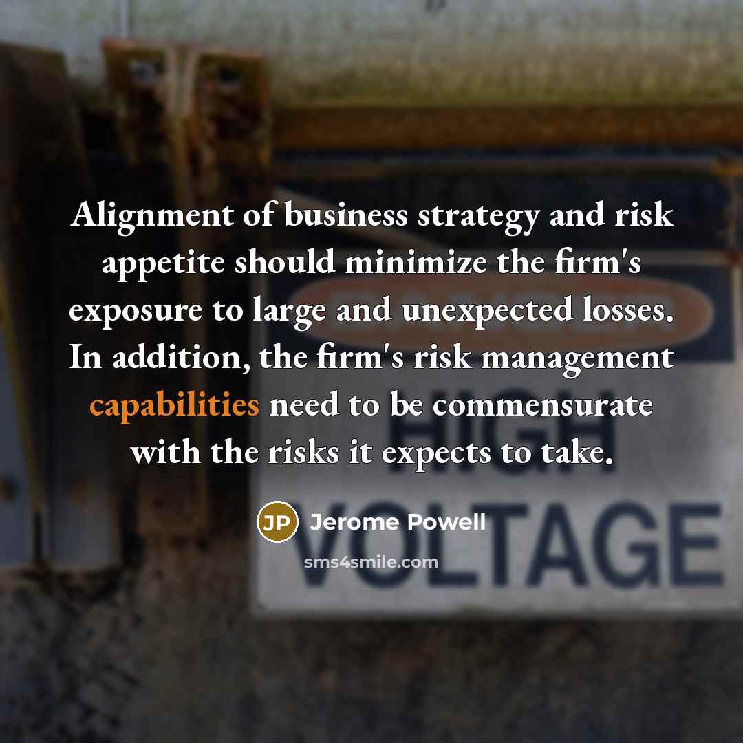 “Alignment of business strategy and risk appetite should minimize the firm's exposure to large and unexpected losses. In addition, the firm's risk management capabilities need to be commensurate with the risks it expects to take.” quote by Jerome Powell