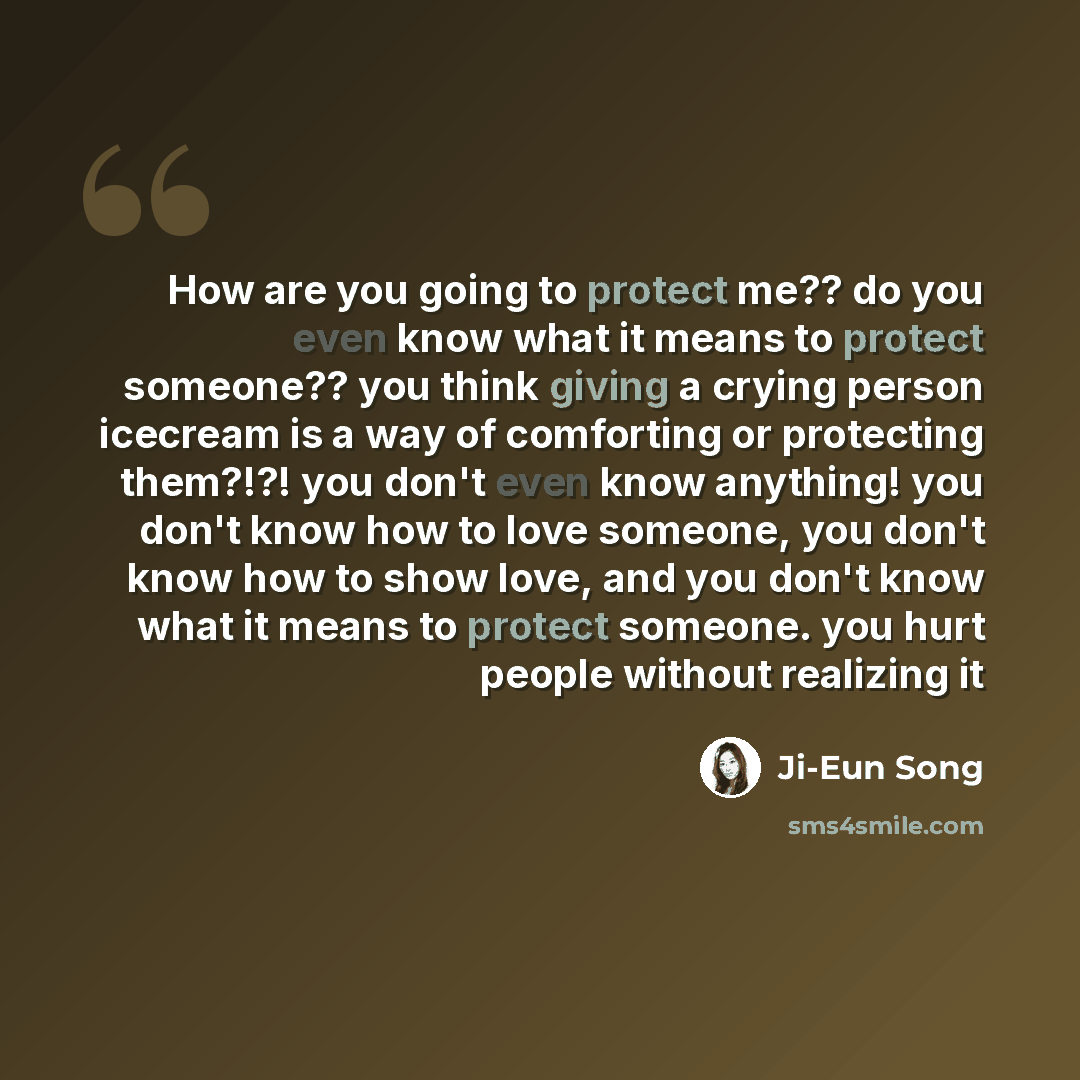 “How are you going to protect me?? do you even know what it means to protect someone?? you think giving a crying person icecream is a way of comforting or protecting them?!?! you don't even know anything! you don't know how to love someone, you don't know how to show love, and you don't know what…” quote by Ji-Eun Song