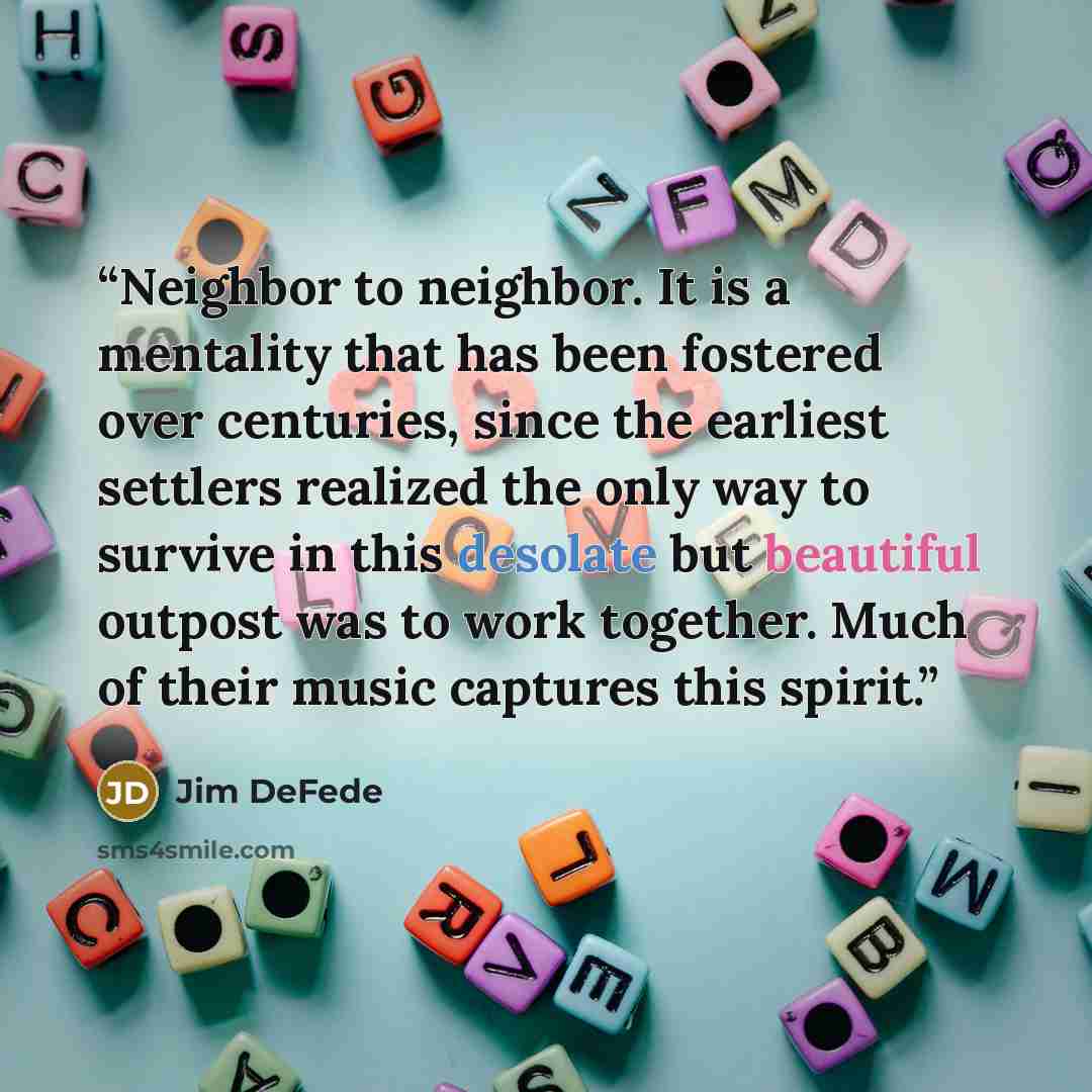 “Neighbor to neighbor. It is a mentality that has been fostered over centuries, since the earliest settlers realized the only way to survive in this desolate but beautiful outpost was to work together. Much of their music captures this spirit.” quote by Jim DeFede