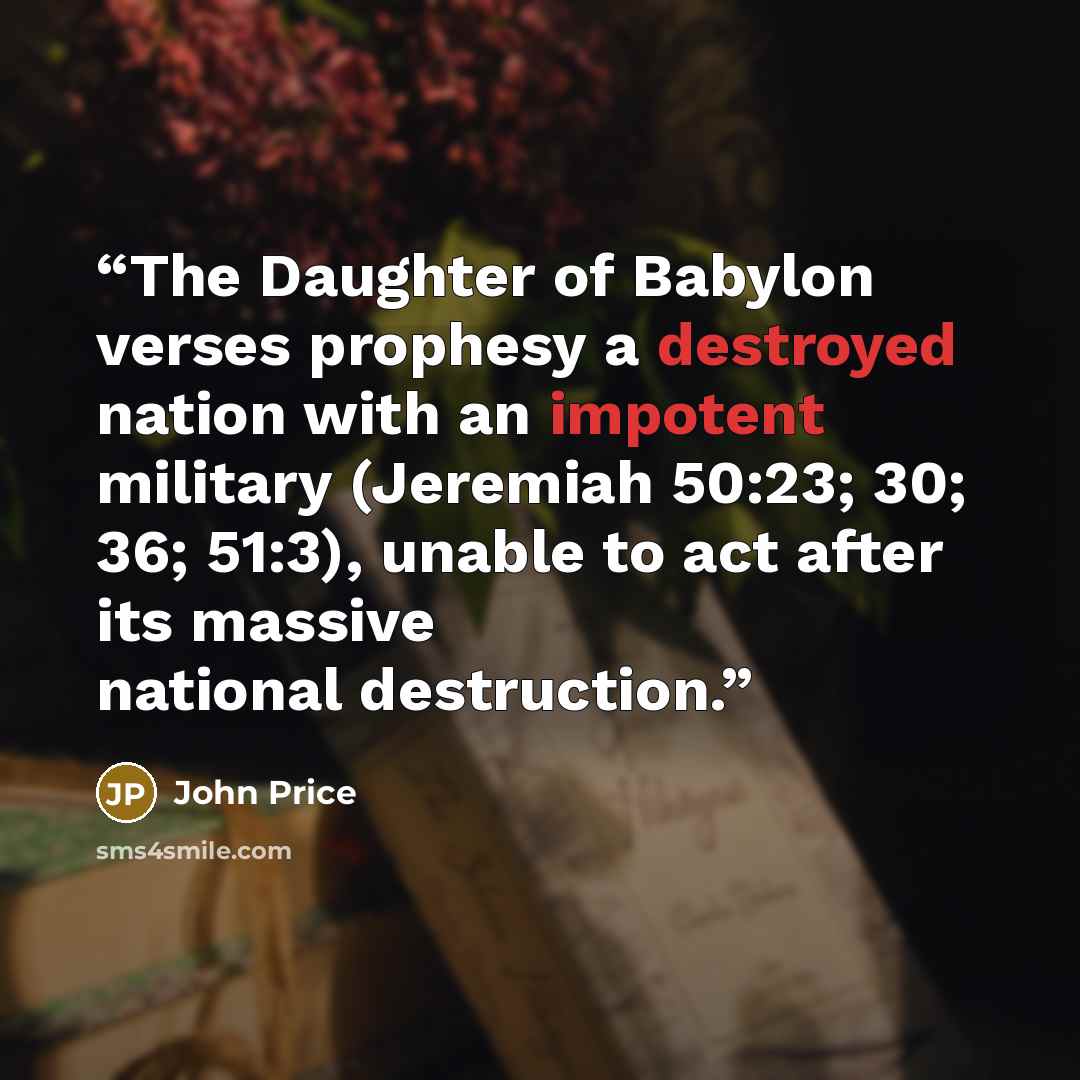 “The Daughter of Babylon verses prophesy a destroyed nation with an impotent military (Jeremiah 50:23; 30; 36; 51:3), unable to act after its massive national destruction.” quote by John Price
