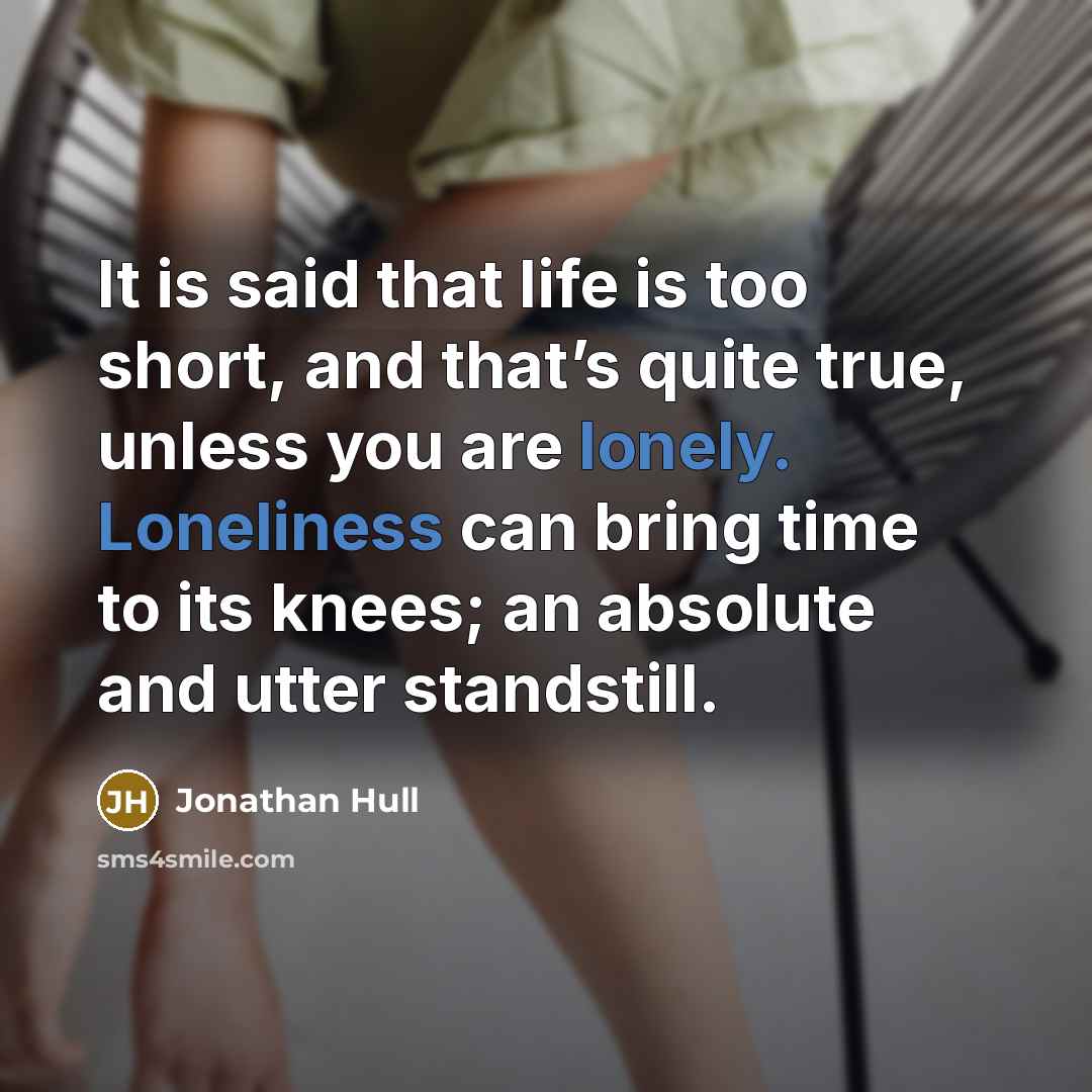 “It is said that life is too short, and that’s quite true, unless you are lonely. Loneliness can bring time to its knees; an absolute and utter standstill.” quote by Jonathan Hull