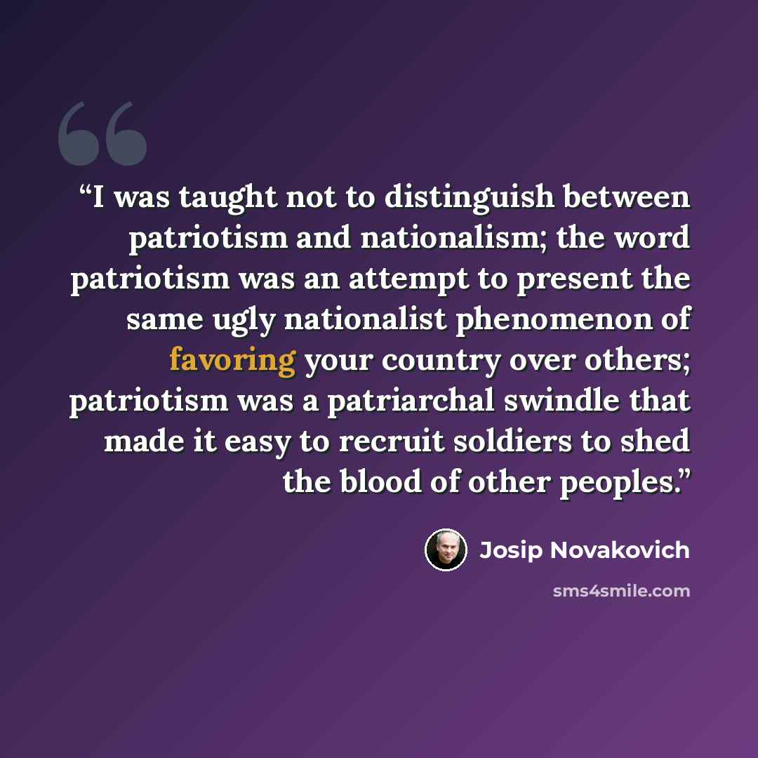 “I was taught not to distinguish between patriotism and nationalism; the word patriotism was an attempt to present the same ugly nationalist phenomenon of favoring your country over others; patriotism was a patriarchal swindle that made it easy to recruit soldiers to shed the blood of other peoples.” quote by Josip Novakovich