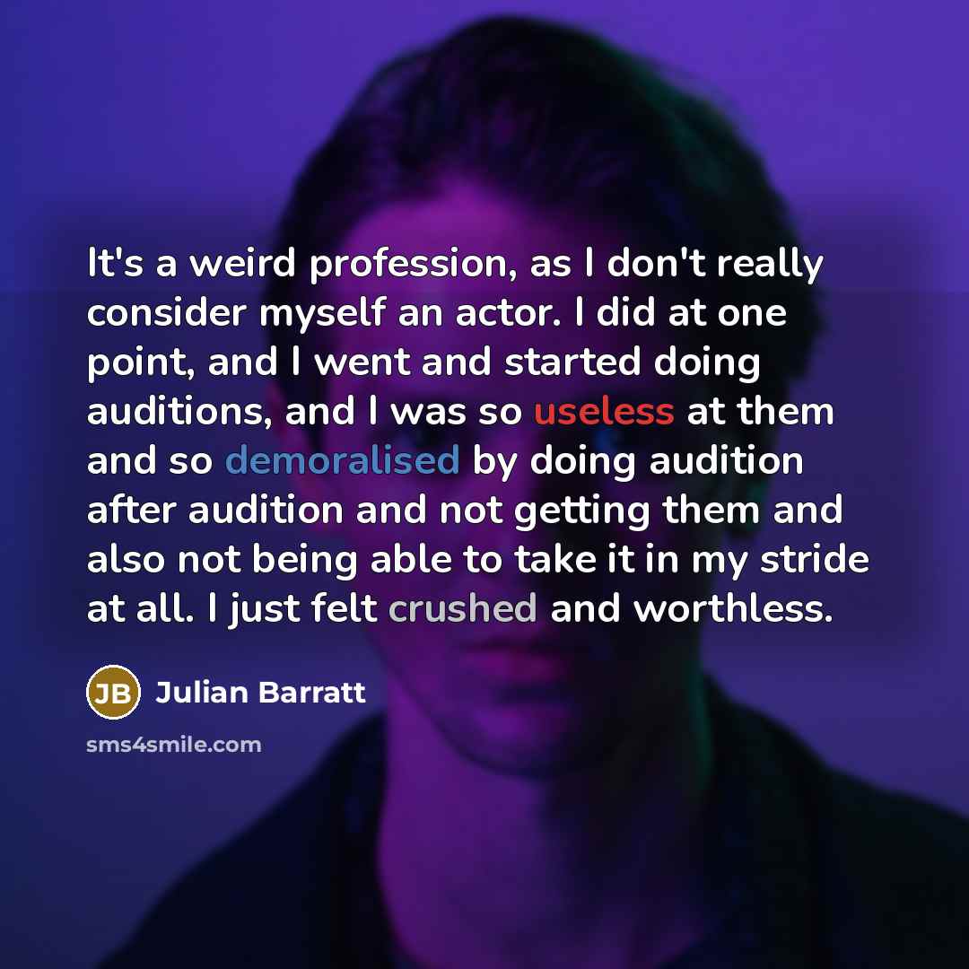 “It's a weird profession, as I don't really consider myself an actor. I did at one point, and I went and started doing auditions, and I was so useless at them and so demoralised by doing audition after audition and not getting them and also not being able to take it in my stride at all. I just felt…” quote by Julian Barratt