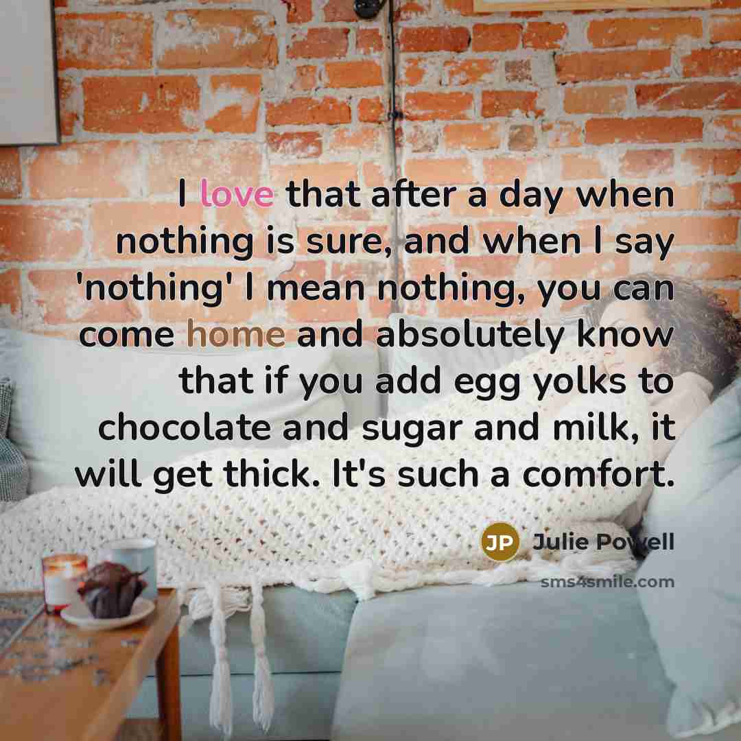 “I love that after a day when nothing is sure, and when I say 'nothing' I mean nothing, you can come home and absolutely know that if you add egg yolks to chocolate and sugar and milk, it will get thick. It's such a comfort.” quote by Julie Powell