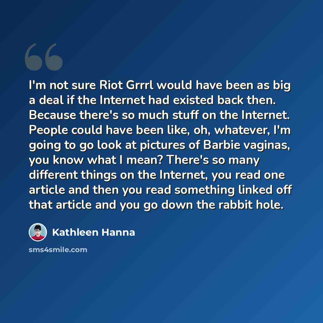 “I'm not sure Riot Grrrl would have been as big a deal if the Internet had existed back then. Because there's so much stuff on the Internet. People could have been like, oh, whatever, I'm going to go look at pictures of Barbie vaginas, you know what I mean? There's so many different things on the…” quote by Kathleen Hanna