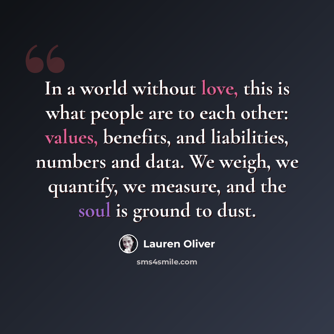 “In a world without love, this is what people are to each other: values, benefits, and liabilities, numbers and data. We weigh, we quantify, we measure, and the soul is ground to dust.” quote by Lauren Oliver