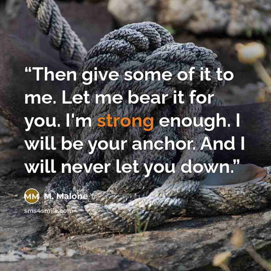 “Then give some of it to me. Let me bear it for you. I'm strong enough. I will be your anchor. And I will never let you down.” quote by M. Malone