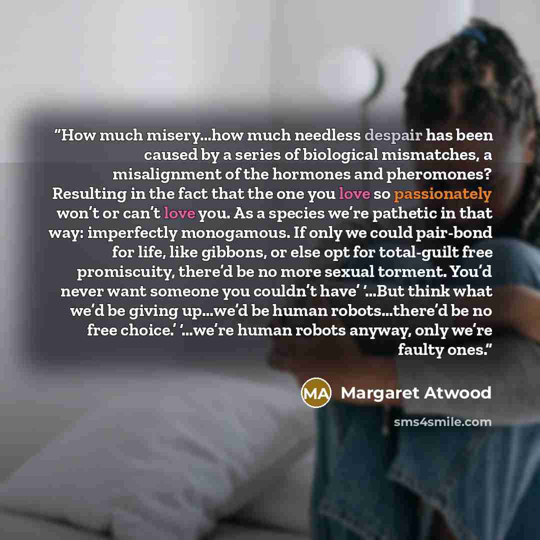 “How much misery…how much needless despair has been caused by a series of biological mismatches, a misalignment of the hormones and pheromones? Resulting in the fact that the one you love so passionately won’t or can’t love you. As a species we’re pathetic in that way: imperfectly monogamous. If…” quote by Margaret Atwood