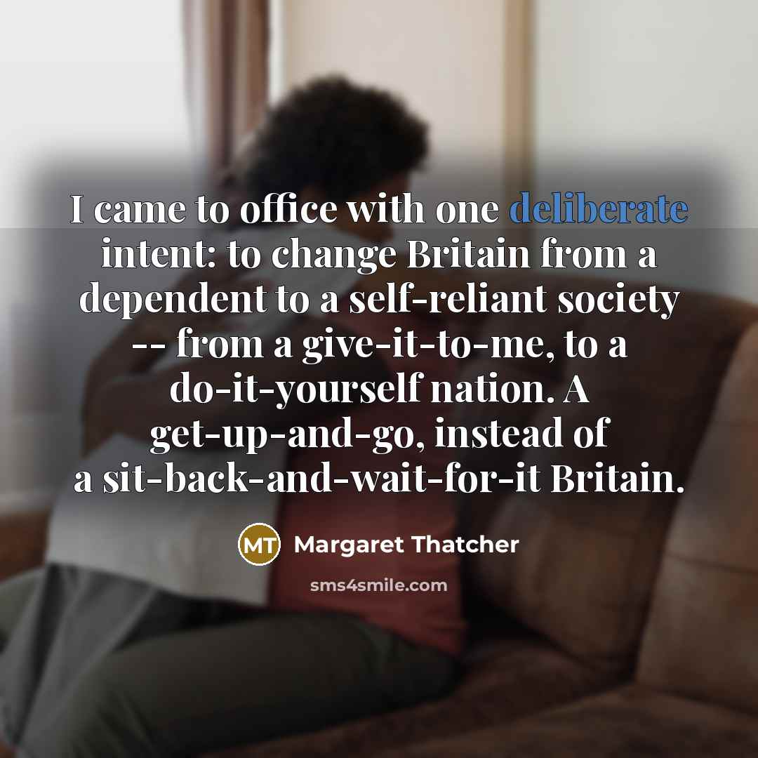 “I came to office with one deliberate intent: to change Britain from a dependent to a self-reliant society -- from a give-it-to-me, to a do-it-yourself nation. A get-up-and-go, instead of a sit-back-and-wait-for-it Britain.” quote by Margaret Thatcher